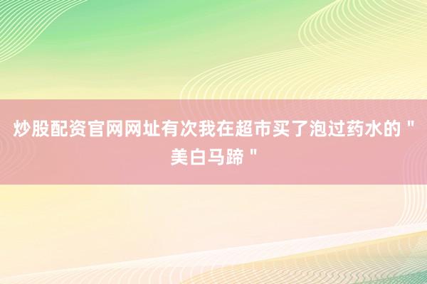 炒股配资官网网址有次我在超市买了泡过药水的＂美白马蹄＂