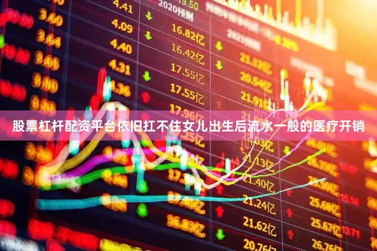 股票杠杆配资平台依旧扛不住女儿出生后流水一般的医疗开销