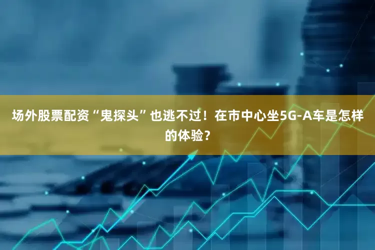 场外股票配资“鬼探头”也逃不过！在市中心坐5G-A车是怎样的体验？