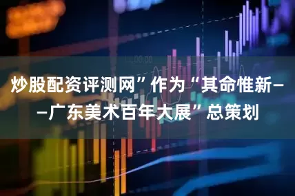 炒股配资评测网”作为“其命惟新——广东美术百年大展”总策划