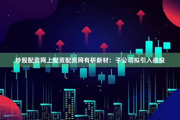 炒股配资网上配资配资网　　有研新材：子公司拟引入战投