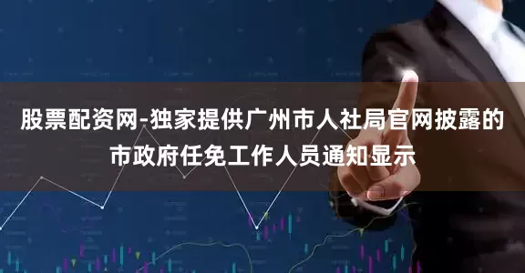 股票配资网-独家提供广州市人社局官网披露的市政府任免工作人员通知显示