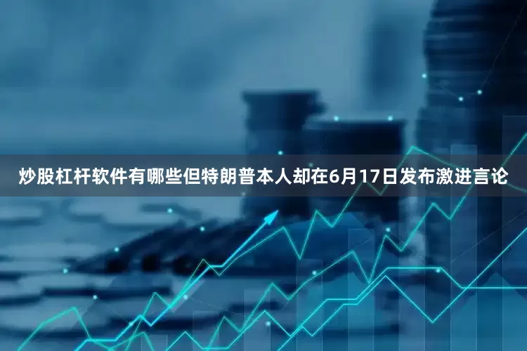 炒股杠杆软件有哪些但特朗普本人却在6月17日发布激进言论