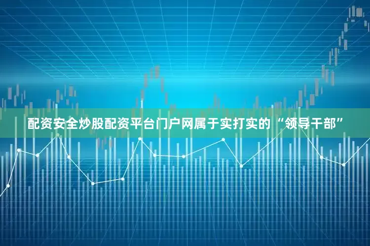 配资安全炒股配资平台门户网属于实打实的 “领导干部”