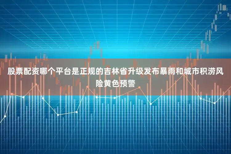 股票配资哪个平台是正规的吉林省升级发布暴雨和城市积涝风险黄色预警