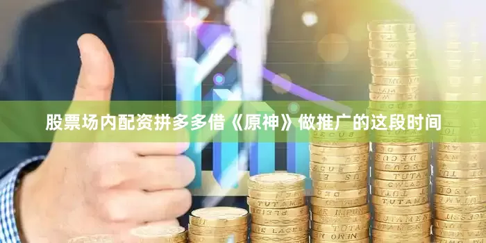 股票场内配资拼多多借《原神》做推广的这段时间