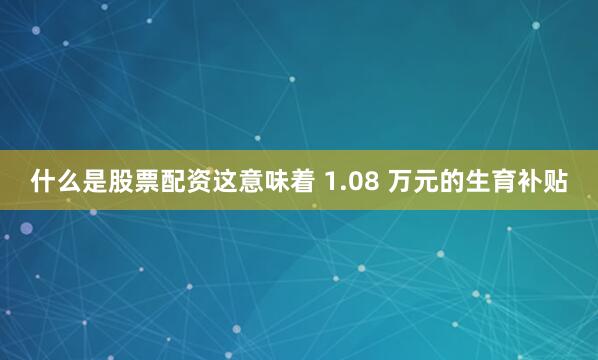 什么是股票配资这意味着 1.08 万元的生育补贴
